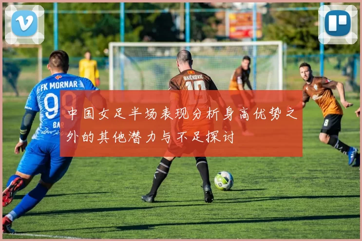 中国女足半场表现分析身高优势之外的其他潜力与不足探讨