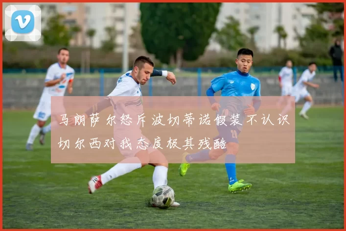 马朗萨尔怒斥波切蒂诺假装不认识切尔西对我态度极其残酷