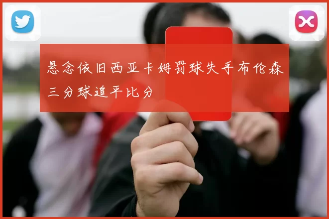 悬念依旧西亚卡姆罚球失手布伦森三分球追平比分