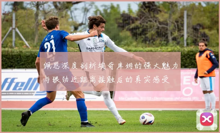 佩恩深度剖析埃奇库姆的强大魅力与狠劲近距离接触后的真实感受