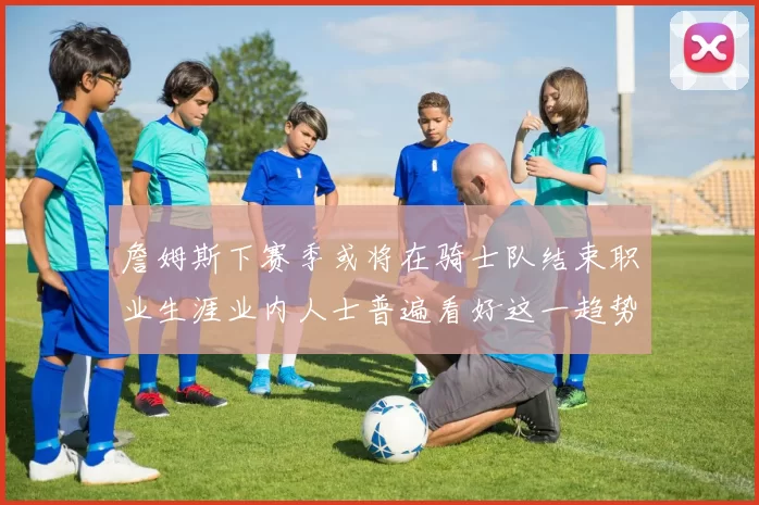 詹姆斯下赛季或将在骑士队结束职业生涯业内人士普遍看好这一趋势