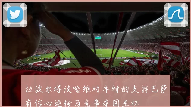 拉波尔塔谈哈维对丰特的支持巴萨有信心逆转马竞争夺国王杯