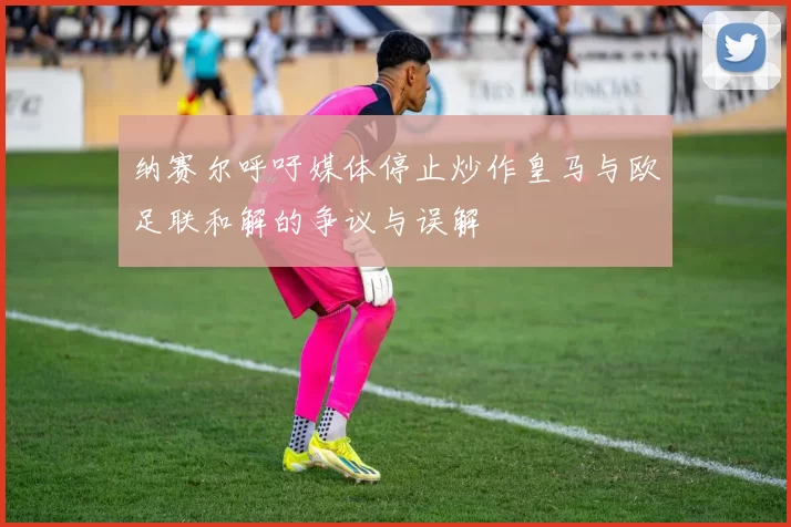 纳赛尔呼吁媒体停止炒作皇马与欧足联和解的争议与误解