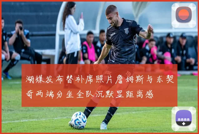 湖媒发布替补席照片詹姆斯与东契奇两端分坐全队沉默显距离感