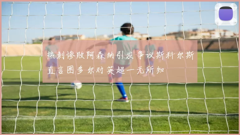 热刺惨败阿森纳引发争议斯科尔斯直言图多尔对英超一无所知