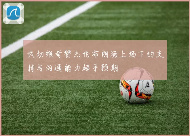 武切维奇赞杰伦布朗场上场下的支持与沟通能力超乎预期