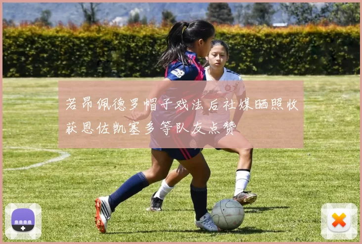 若昂佩德罗帽子戏法后社媒晒照收获恩佐凯塞多等队友点赞