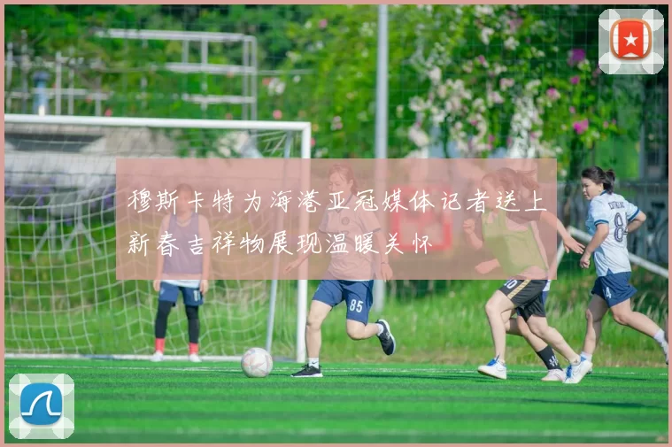 穆斯卡特为海港亚冠媒体记者送上新春吉祥物展现温暖关怀