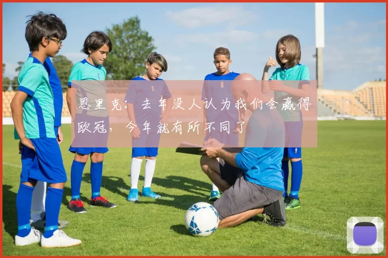 恩里克：去年没人认为我们会赢得欧冠，今年就有所不同了