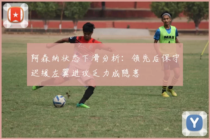 阿森纳状态下滑分析：领先后保守迟缓左翼进攻乏力成隐患