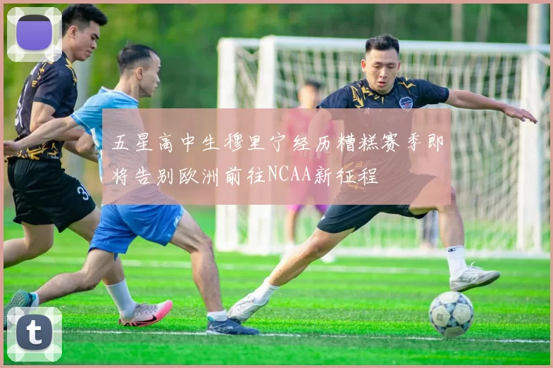 五星高中生穆里宁经历糟糕赛季即将告别欧洲前往NCAA新征程