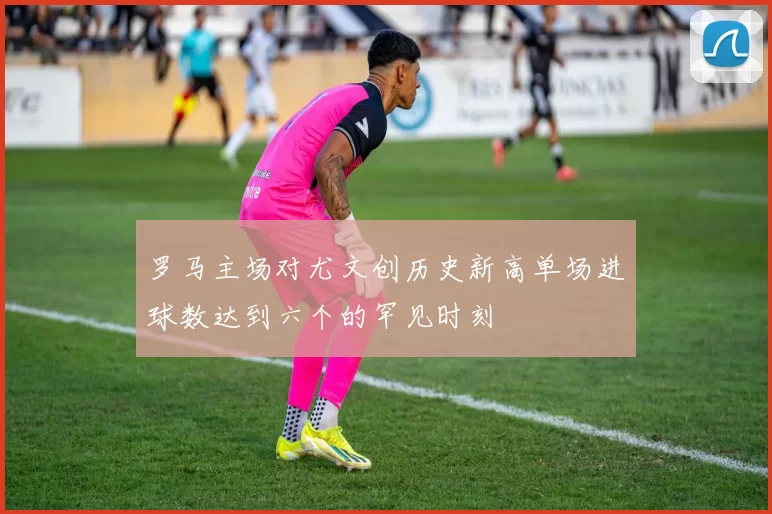 罗马主场对尤文创历史新高单场进球数达到六个的罕见时刻
