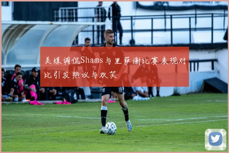 美媒调侃Shams与里萨谢比赛表现对比引发热议与欢笑