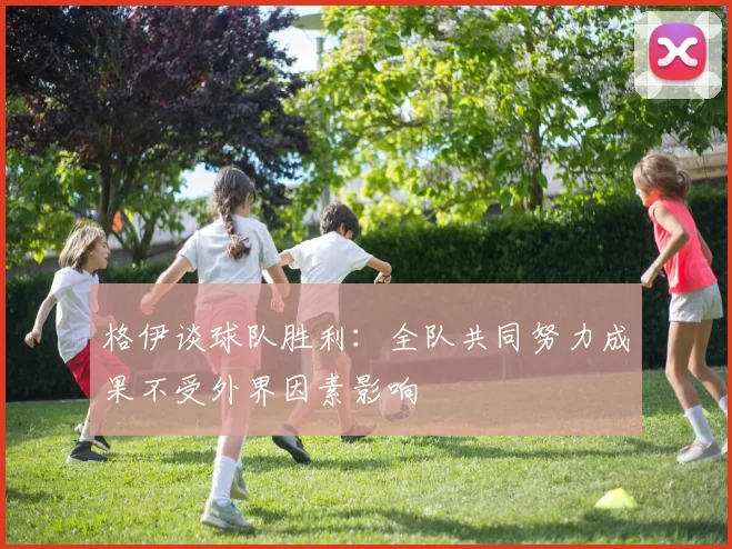 格伊谈球队胜利：全队共同努力成果不受外界因素影响