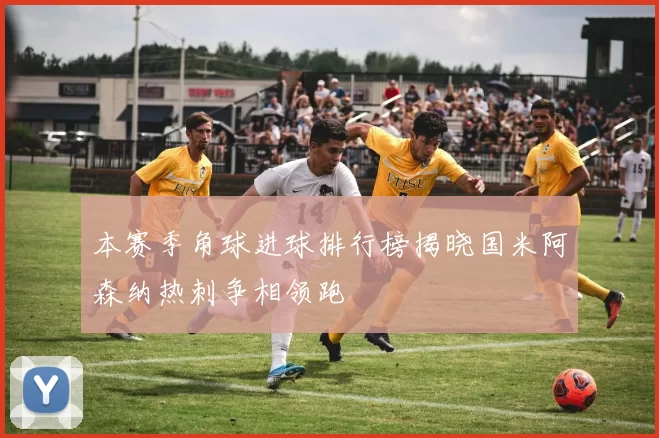 本赛季角球进球排行榜揭晓国米阿森纳热刺争相领跑