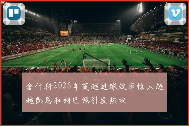 舍什科2026年英超进球效率惊人超越凯恩和姆巴佩引发热议