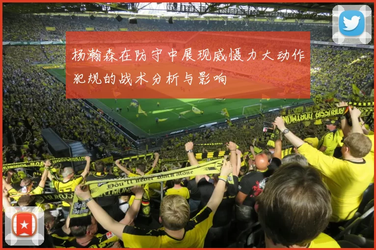 杨瀚森在防守中展现威慑力大动作犯规的战术分析与影响