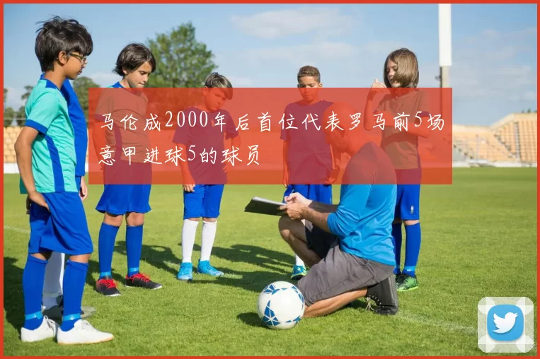 马伦成2000年后首位代表罗马前5场意甲进球5的球员