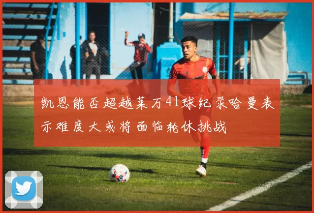 凯恩能否超越莱万41球纪录哈曼表示难度大或将面临轮休挑战