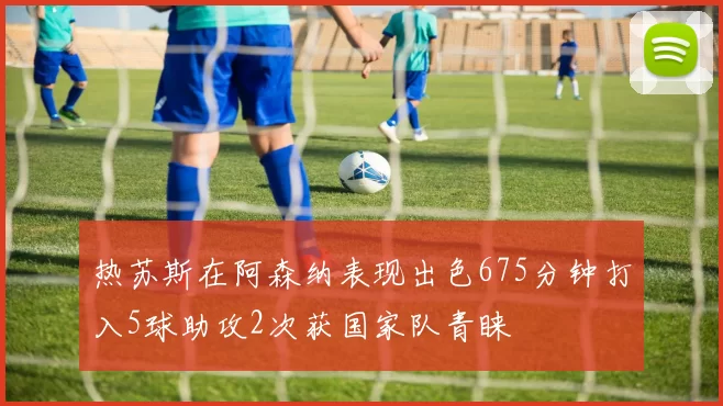 热苏斯在阿森纳表现出色675分钟打入5球助攻2次获国家队青睐