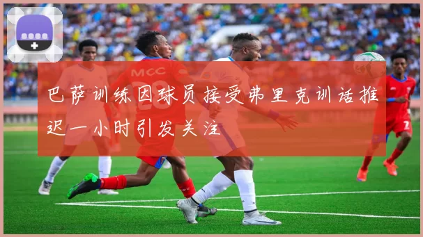 巴萨训练因球员接受弗里克训话推迟一小时引发关注