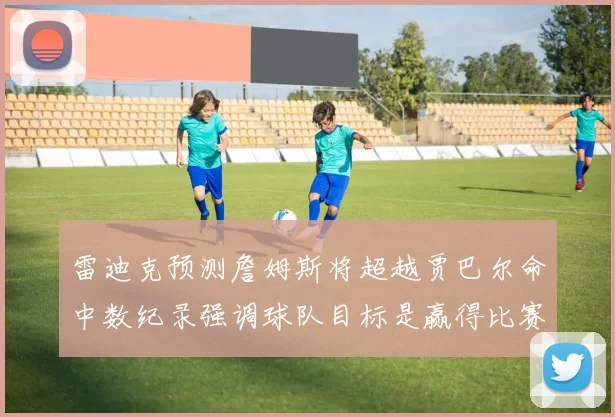 雷迪克预测詹姆斯将超越贾巴尔命中数纪录强调球队目标是赢得比赛