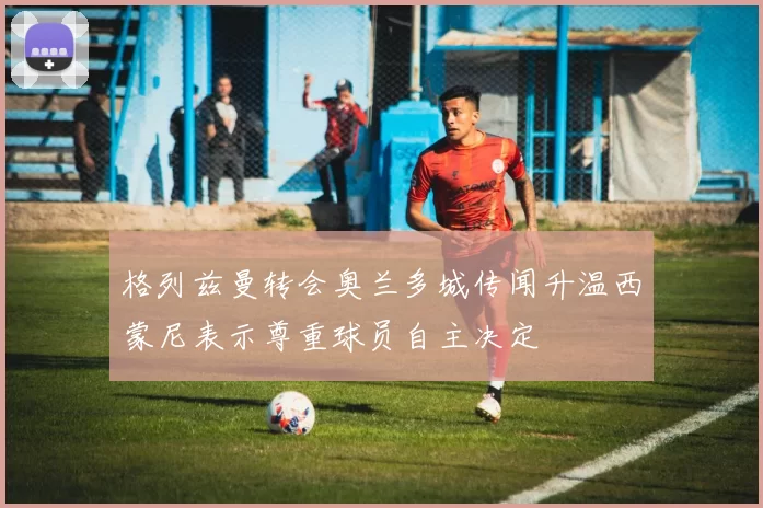 格列兹曼转会奥兰多城传闻升温西蒙尼表示尊重球员自主决定