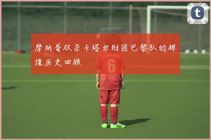 摩纳哥双杀卡塔尔财团巴黎队的辉煌历史回顾