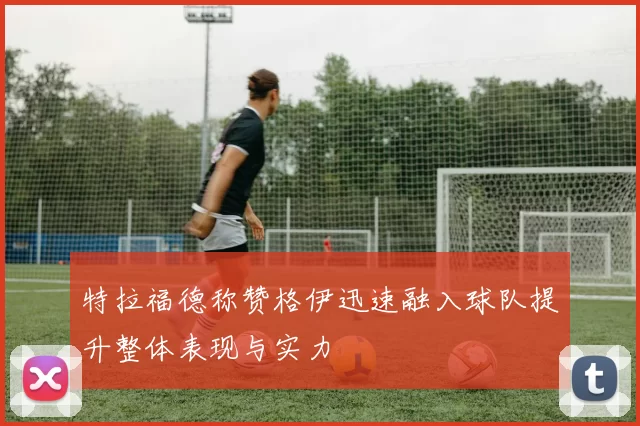 特拉福德称赞格伊迅速融入球队提升整体表现与实力