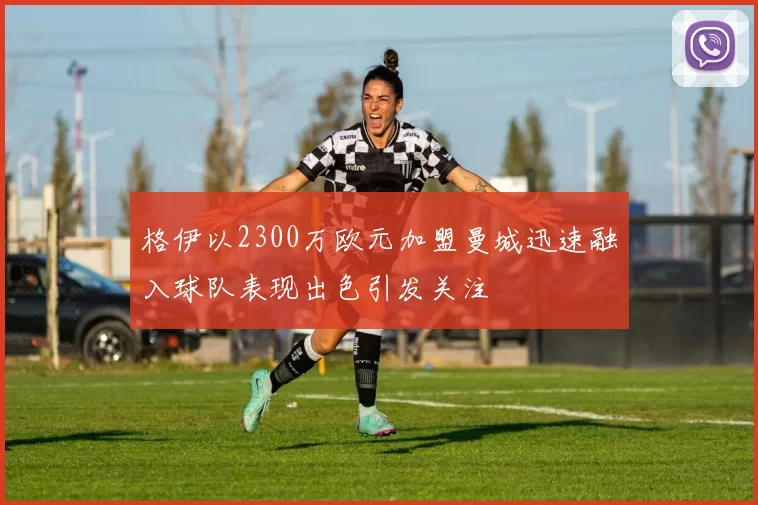 格伊以2300万欧元加盟曼城迅速融入球队表现出色引发关注