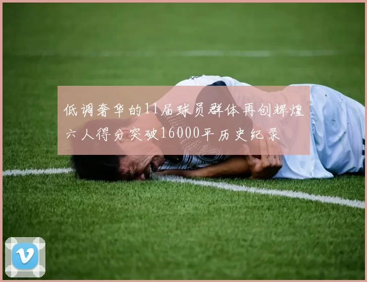 低调奢华的11届球员群体再创辉煌六人得分突破16000平历史纪录