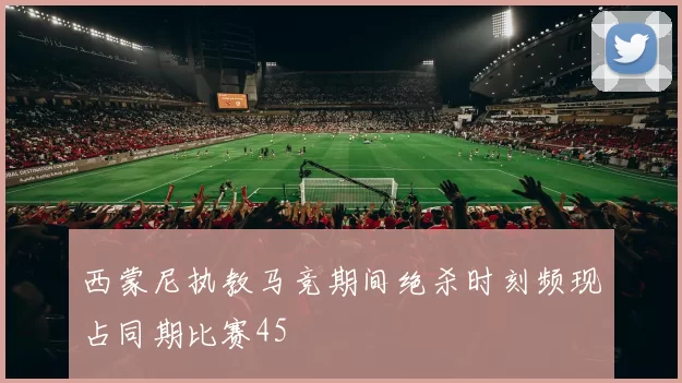 西蒙尼执教马竞期间绝杀时刻频现占同期比赛45