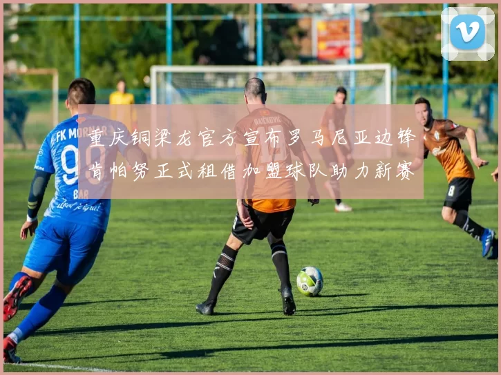 重庆铜梁龙官方宣布罗马尼亚边锋肯帕努正式租借加盟球队助力新赛季
