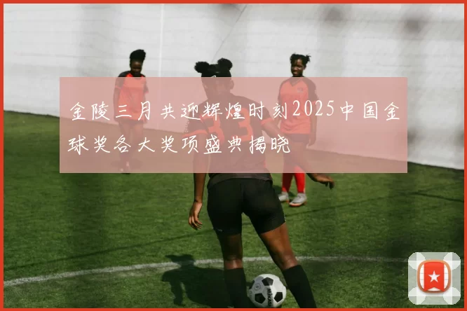 金陵三月共迎辉煌时刻2025中国金球奖各大奖项盛典揭晓