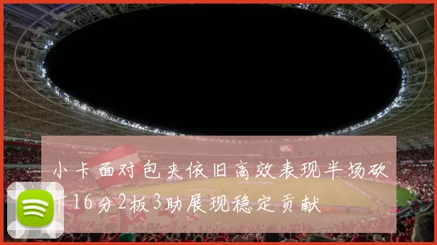小卡面对包夹依旧高效表现半场砍下16分2板3助展现稳定贡献