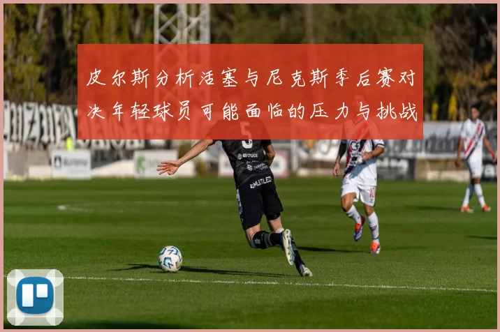 皮尔斯分析活塞与尼克斯季后赛对决年轻球员可能面临的压力与挑战